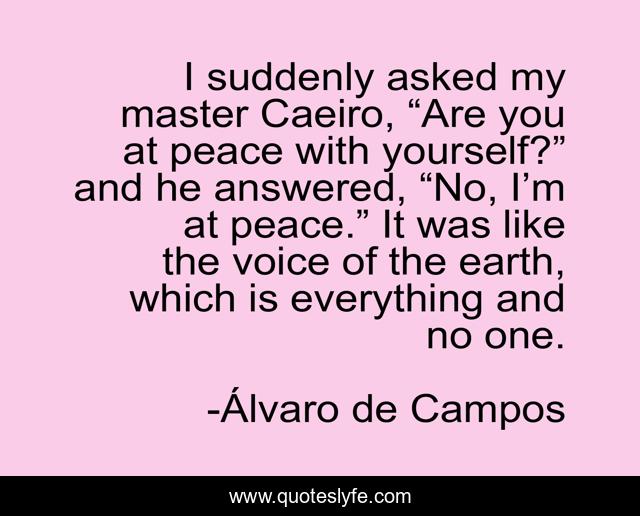 I suddenly asked my master Caeiro, “Are you at peace with yourself?” and he answered, “No, I’m at peace.” It was like the voice of the earth, which is everything and no one.