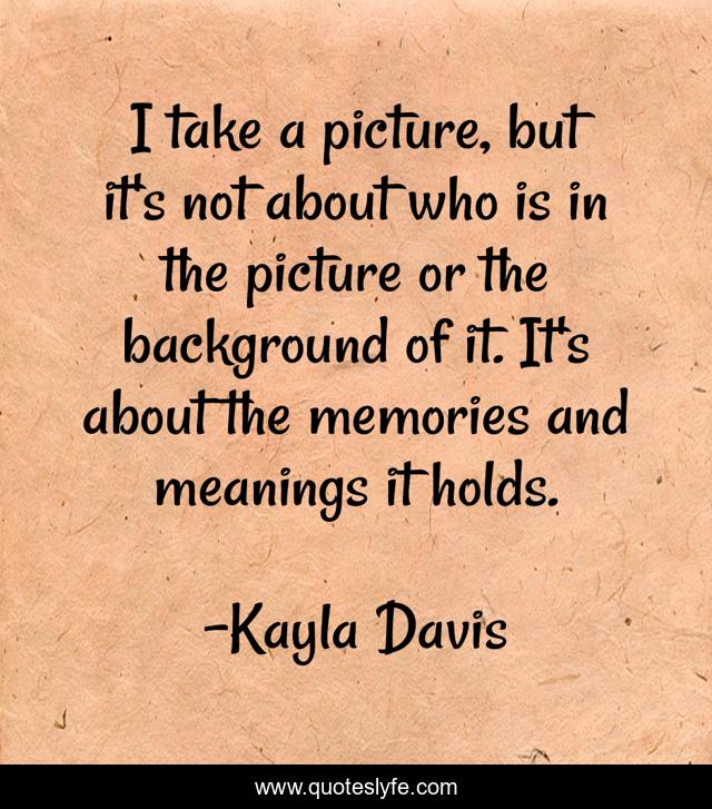 I take a picture, but it's not about who is in the picture or the background of it. It's about the memories and meanings it holds.