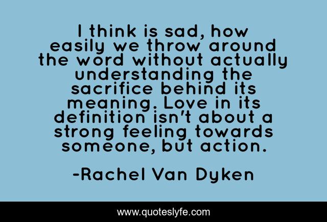 I think is sad, how easily we throw around the word without actually understanding the sacrifice behind its meaning. Love in its definition isn't about a strong feeling towards someone, but action.