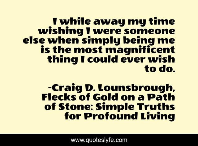 I while away my time wishing I were someone else when simply being me is the most magnificent thing I could ever wish to do.