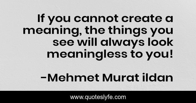 If you cannot create a meaning, the things you see will always look meaningless to you!