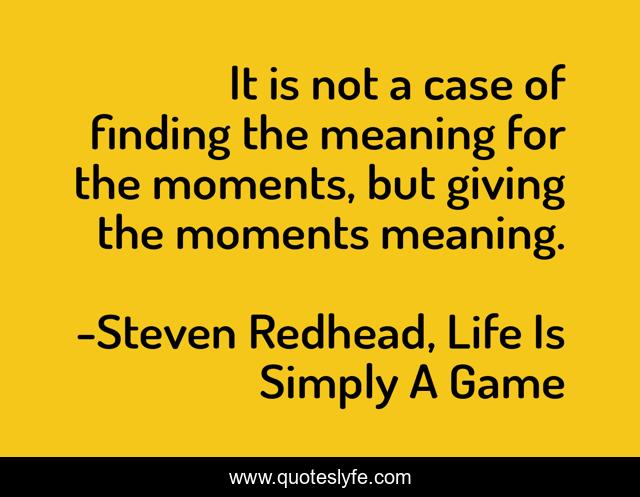 It is not a case of finding the meaning for the moments, but giving the moments meaning.