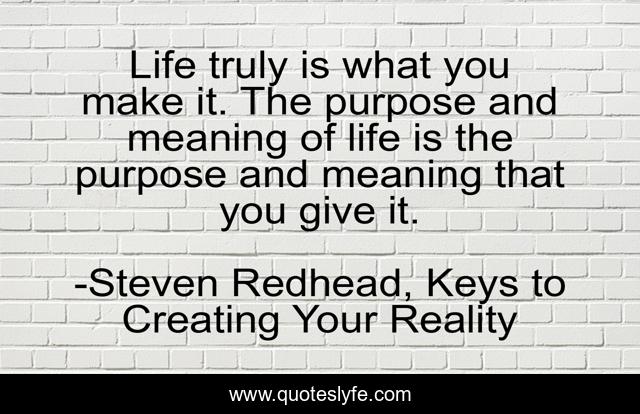 Life truly is what you make it. The purpose and meaning of life is the purpose and meaning that you give it.