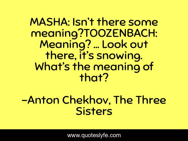 MASHA: Isn’t there some meaning?TOOZENBACH: Meaning? … Look out there, it’s snowing. What’s the meaning of that?