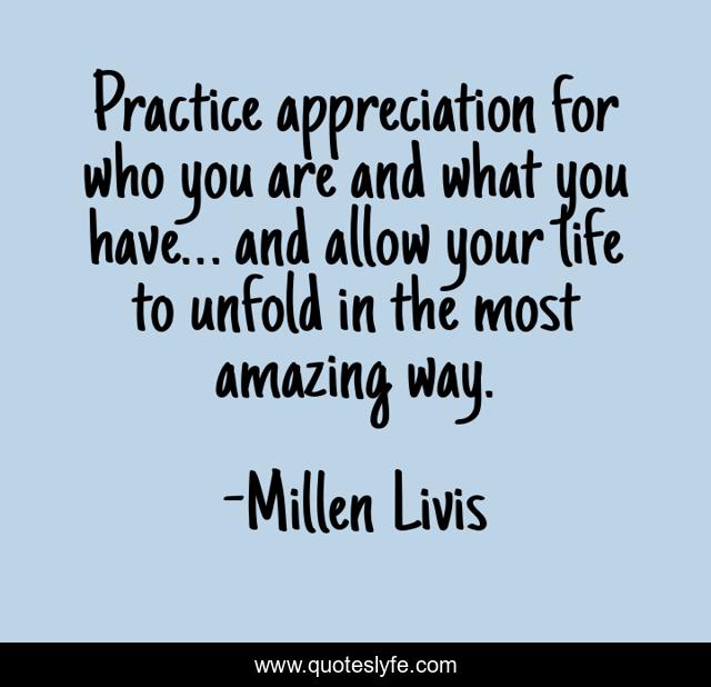 Practice appreciation for who you are and what you have… and allow your life to unfold in the most amazing way.
