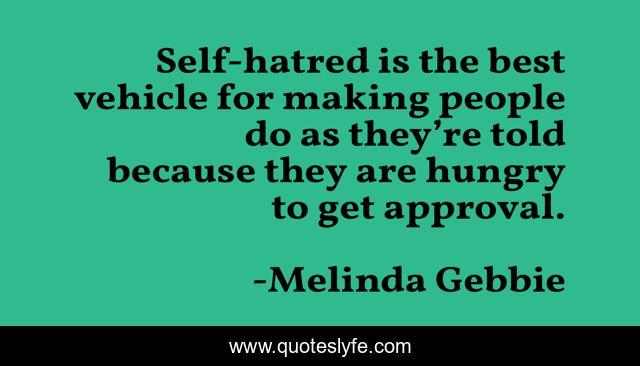 Self-hatred is the best vehicle for making people do as they’re told because they are hungry to get approval.