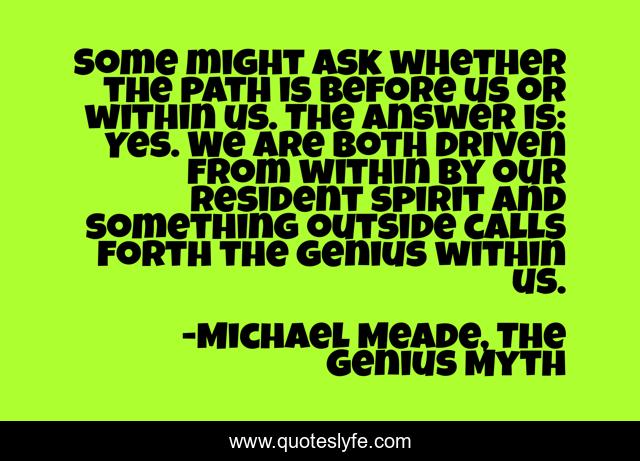 Some might ask whether the path is before us or within us. The answer is: Yes. We are both driven from within by our resident spirit and something outside calls forth the genius within us.