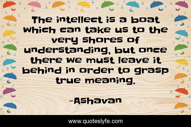 The intellect is a boat which can take us to the very shores of understanding, but once there we must leave it behind in order to grasp true meaning.