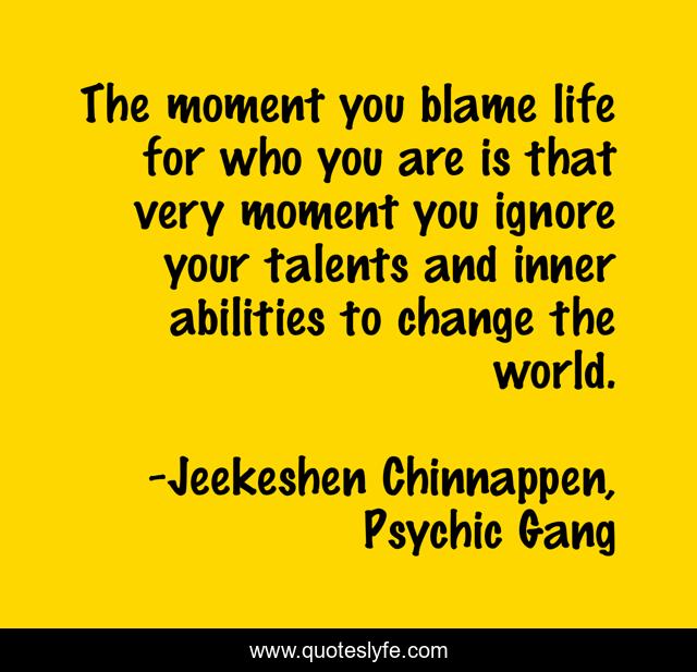 The moment you blame life for who you are is that very moment you ignore your talents and inner abilities to change the world.