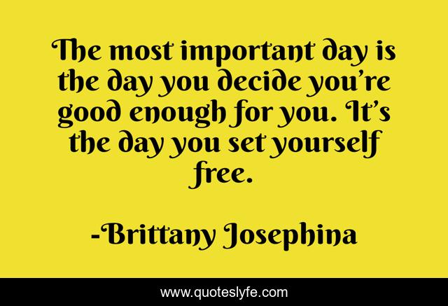 The most important day is the day you decide you’re good enough for you. It’s the day you set yourself free.