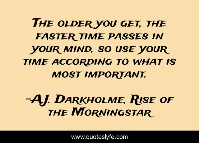 The older you get, the faster time passes in your mind, so use your time according to what is most important.