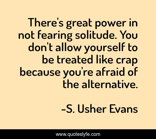 There's great power in not fearing solitude. You don't allow yourself to be treated like crap because you're afraid of the alternative.