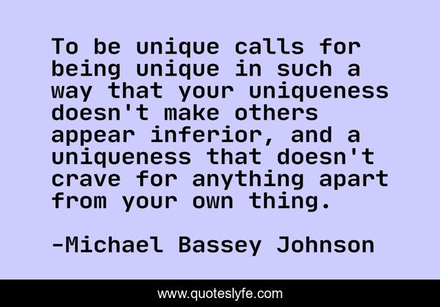 To be unique calls for being unique in such a way that your uniqueness doesn't make others appear inferior, and a uniqueness that doesn't crave for anything apart from your own thing.