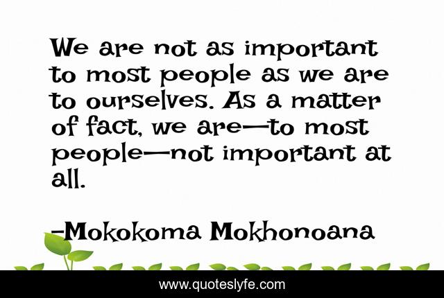 We are not as important to most people as we are to ourselves. As a matter of fact, we are—to most people—not important at all.