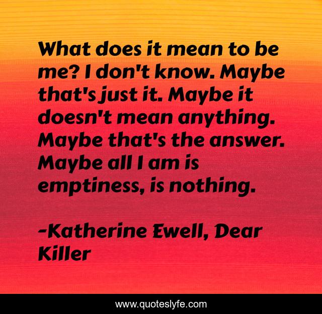 What does it mean to be me? I don't know. Maybe that's just it. Maybe it doesn't mean anything. Maybe that's the answer. Maybe all I am is emptiness, is nothing.