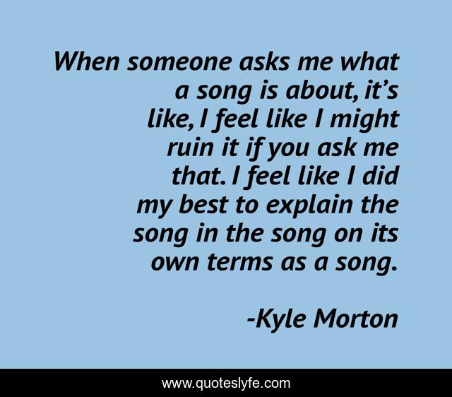 When someone asks me what a song is about, it’s like, I feel like I might ruin it if you ask me that. I feel like I did my best to explain the song in the song on its own terms as a song.