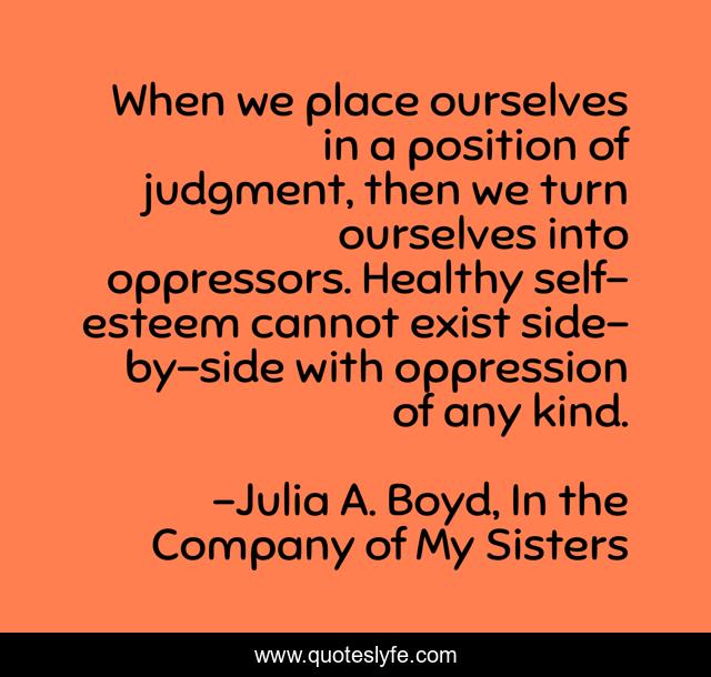 When we place ourselves in a position of judgment, then we turn ourselves into oppressors. Healthy self-esteem cannot exist side-by-side with oppression of any kind.