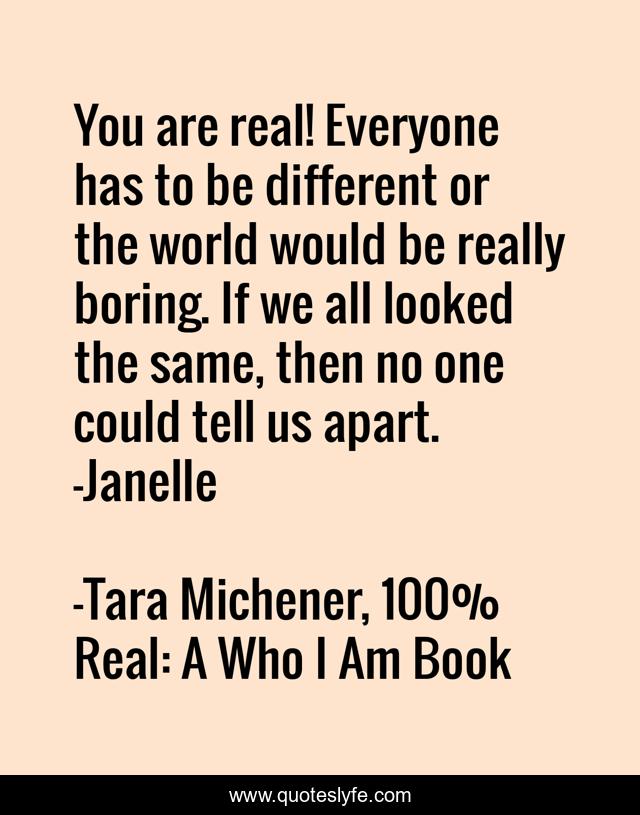 You are real! Everyone has to be different or the world would be really boring. If we all looked the same, then no one could tell us apart. -Janelle