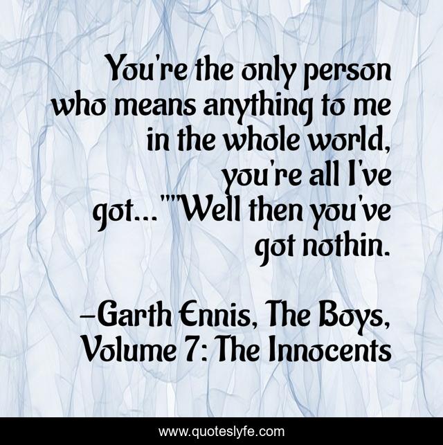 You're the only person who means anything to me in the whole world, you're all I've got...