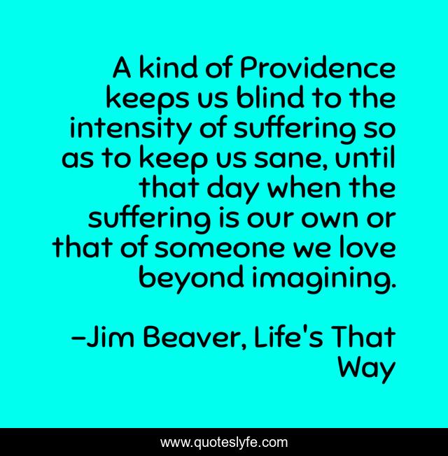 A kind of Providence keeps us blind to the intensity of suffering so as to keep us sane, until that day when the suffering is our own or that of someone we love beyond imagining.
