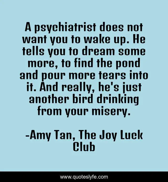 A psychiatrist does not want you to wake up. He tells you to dream some more, to find the pond and pour more tears into it. And really, he's just another bird drinking from your misery.
