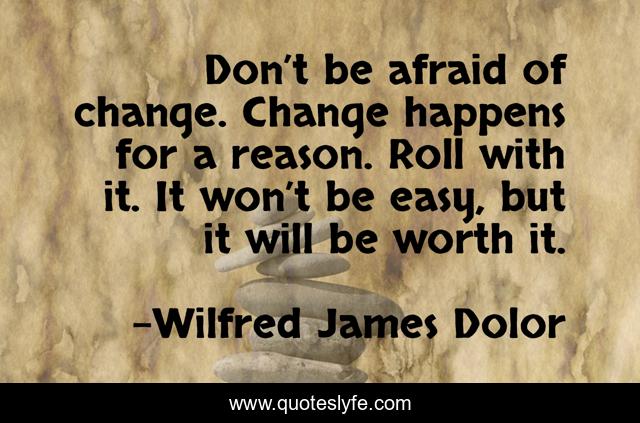 Don’t be afraid of change. Change happens for a reason. Roll with it. It won’t be easy, but it will be worth it.