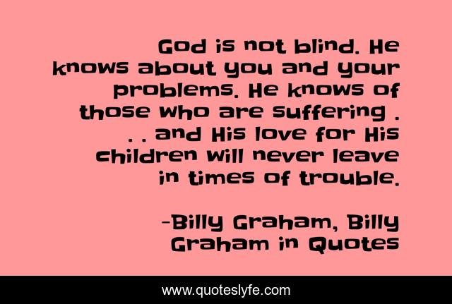 God is not blind. He knows about you and your problems. He knows of those who are suffering . . . and His love for His children will never leave in times of trouble.