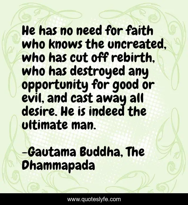 He has no need for faith who knows the uncreated, who has cut off rebirth, who has destroyed any opportunity for good or evil, and cast away all desire. He is indeed the ultimate man.
