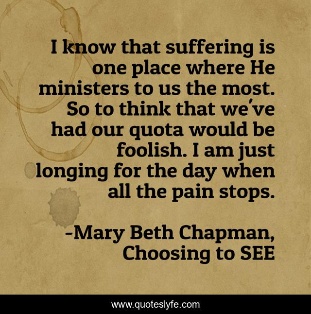 I know that suffering is one place where He ministers to us the most. So to think that we've had our quota would be foolish. I am just longing for the day when all the pain stops.