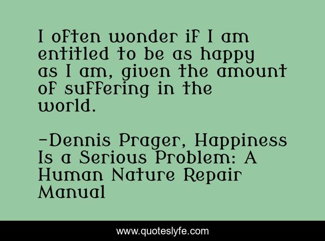 I often wonder if I am entitled to be as happy as I am, given the amount of suffering in the world.