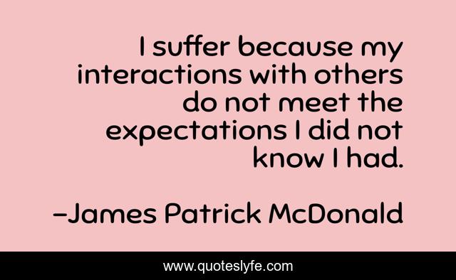 I suffer because my interactions with others do not meet the expectations I did not know I had.