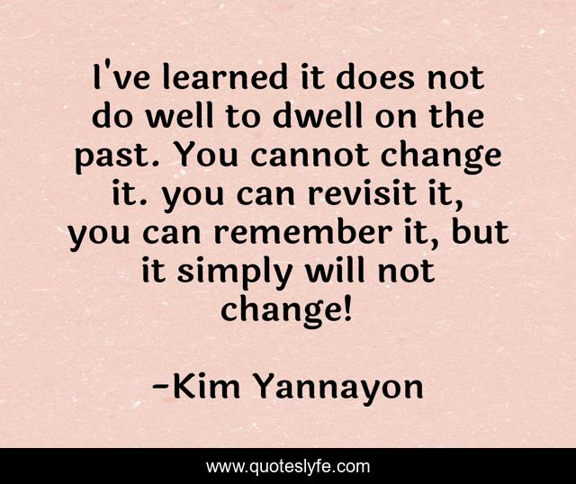 I've learned it does not do well to dwell on the past. You cannot change it. you can revisit it, you can remember it, but it simply will not change!