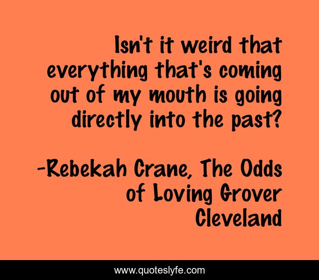 Isn't it weird that everything that's coming out of my mouth is going directly into the past?