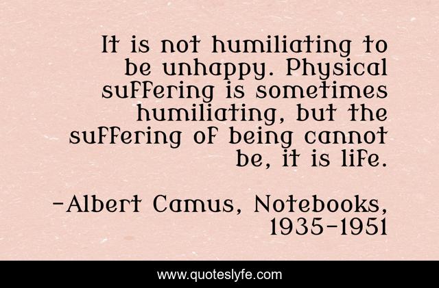 It is not humiliating to be unhappy. Physical suffering is sometimes humiliating, but the suffering of being cannot be, it is life.