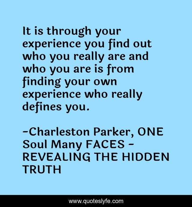 It is through your experience you find out who you really are and who you are is from finding your own experience who really defines you.