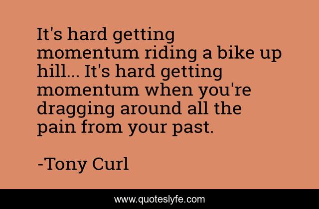It's hard getting momentum riding a bike up hill... It's hard getting momentum when you're dragging around all the pain from your past.
