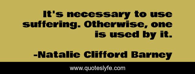 It's necessary to use suffering. Otherwise, one is used by it.