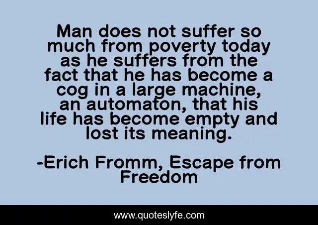 Man does not suffer so much from poverty today as he suffers from the fact that he has become a cog in a large machine, an automaton, that his life has become empty and lost its meaning.