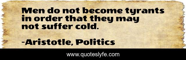 Men do not become tyrants in order that they may not suffer cold.