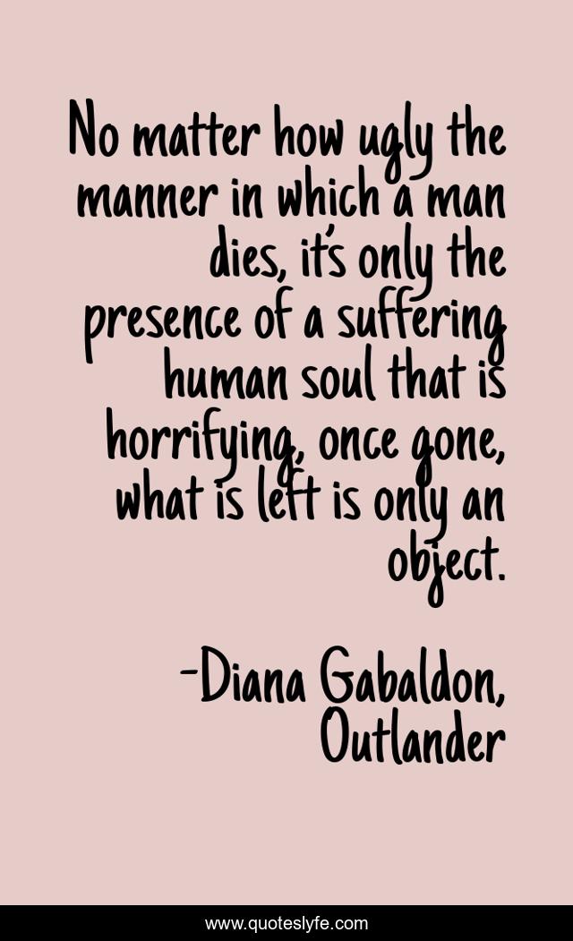 No matter how ugly the manner in which a man dies, it’s only the presence of a suffering human soul that is horrifying, once gone, what is left is only an object.