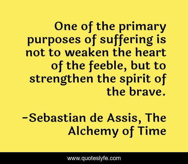 One of the primary purposes of suffering is not to weaken the heart of the feeble, but to strengthen the spirit of the brave.