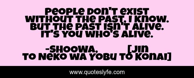 People don't exist without the past, I know. But the past isn't alive. It's you who's alive.