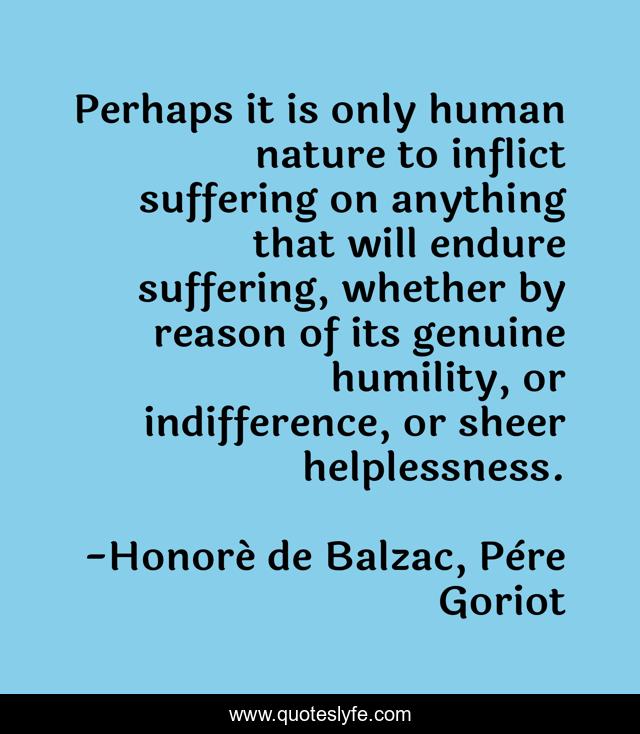 Perhaps it is only human nature to inflict suffering on anything that will endure suffering, whether by reason of its genuine humility, or indifference, or sheer helplessness.