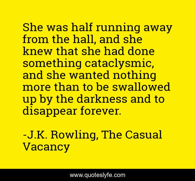She was half running away from the hall, and she knew that she had done something cataclysmic, and she wanted nothing more than to be swallowed up by the darkness and to disappear forever.