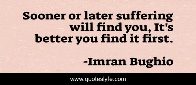 Sooner or later suffering will find you, It's better you find it first.