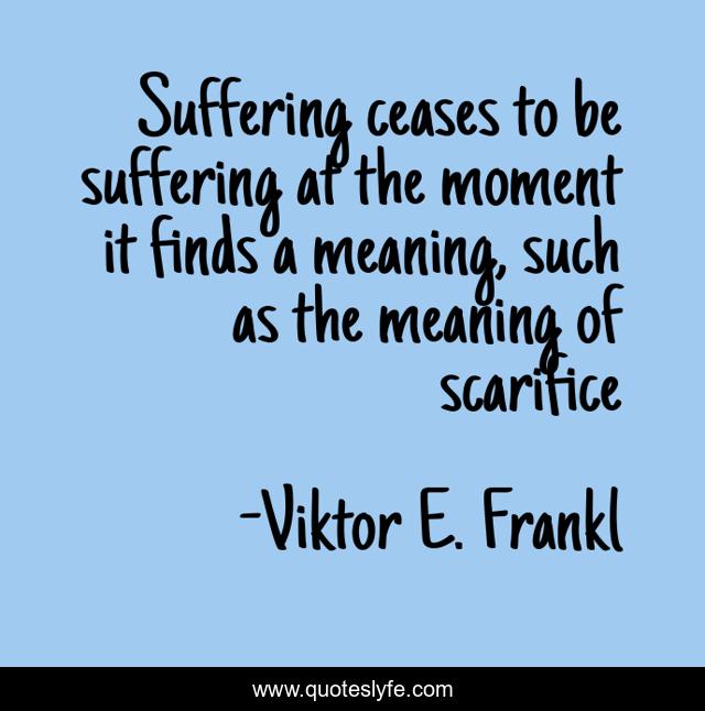 Suffering ceases to be suffering at the moment it finds a meaning, such as the meaning of scarifice