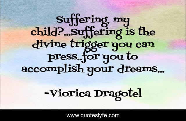 Suffering, my child?...Suffering is the divine trigger you can press..for you to accomplish your dreams...