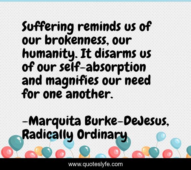 Suffering reminds us of our brokenness, our humanity. It disarms us of our self-absorption and magnifies our need for one another.