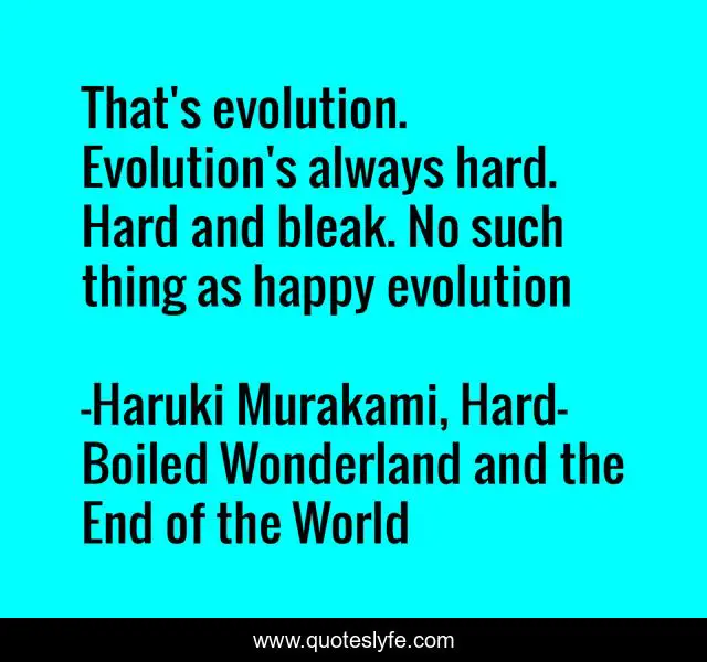 That's evolution. Evolution's always hard. Hard and bleak. No such thing as happy evolution
