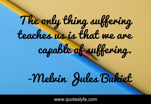 The only thing suffering teaches us is that we are capable of suffering.